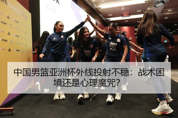 中国男篮亚洲杯外线投射不稳：战术困境还是心理魔咒？